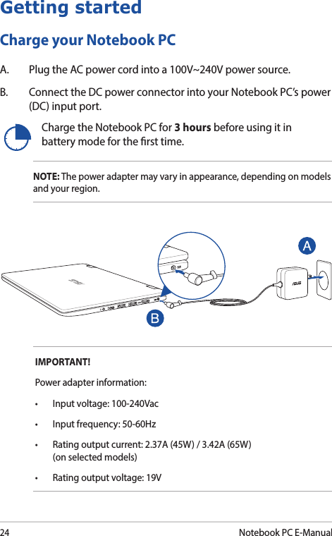 24Notebook PC E-ManualIMPORTANT!Power adapter information:• Inputvoltage:100-240Vac• Inputfrequency:50-60Hz• Ratingoutputcurrent:2.37A(45W)/3.42A(65W) (on selected models)• Ratingoutputvoltage:19VCharge the Notebook PC for 3 hours before using it in battery mode for the rst time.NOTE: The power adapter may vary in appearance, depending on models and your region.Getting startedCharge your Notebook PCA.  Plug the AC power cord into a 100V~240V power source.B.  Connect the DC power connector into your Notebook PC’s power (DC) input port.