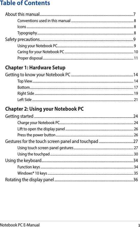 Notebook PC E-Manual3Table of ContentsAbout this manual ..................................................................................................... 7Conventions used in this manual ............................................................................. 8Icons .................................................................................................................................... 8Typography .......................................................................................................................8Safety precautions .....................................................................................................9Using your Notebook PC ..............................................................................................9Caring for your Notebook PC .....................................................................................10Proper disposal ................................................................................................................11Chapter 1: Hardware SetupGetting to know your Notebook PC ...................................................................14Top View ............................................................................................................................. 14Bottom ................................................................................................................................ 17Right Side .......................................................................................................................... 19Left Side ............................................................................................................................. 21Chapter 2: Using your Notebook PCGetting started ...........................................................................................................24Charge your Notebook PC ...........................................................................................24Lift to open the display panel .................................................................................... 26Press the power button ................................................................................................ 26Gestures for the touch screen panel and touchpad .....................................27Using touch screen panel gestures ..........................................................................27Using the touchpad ....................................................................................................... 30Using the keyboard ................................................................................................... 34Function keys ................................................................................................................... 34Windows® 10 keys ..........................................................................................................35Rotating the display panel .....................................................................................36