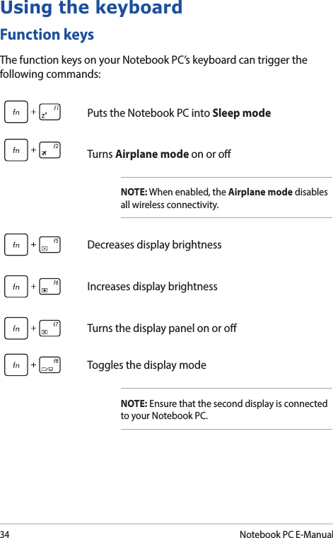 34Notebook PC E-ManualFunction keysThe function keys on your Notebook PC’s keyboard can trigger the following commands:Using the keyboardPuts the Notebook PC into Sleep modeTurns Airplane mode on or oNOTE: When enabled, the Airplane mode disables all wireless connectivity.Decreases display brightnessIncreases display brightnessTurns the display panel on or oToggles the display modeNOTE: Ensure that the second display is connected to your Notebook PC.