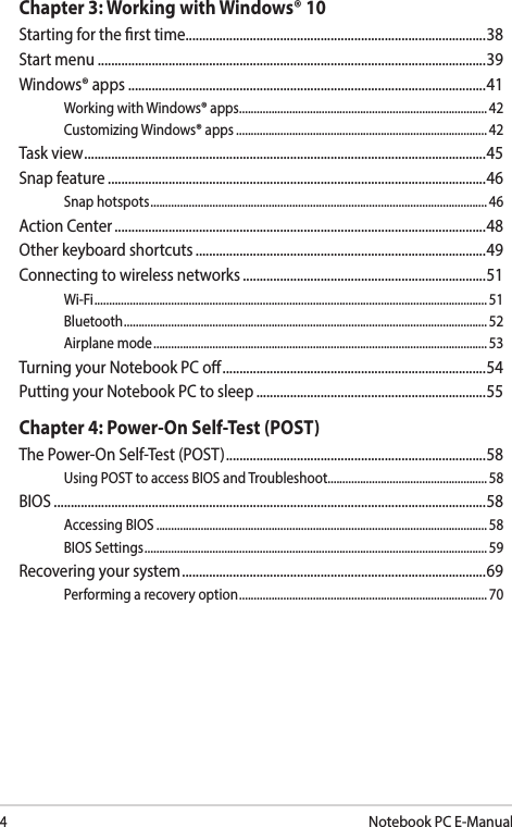 4Notebook PC E-ManualChapter 3: Working with Windows® 10Starting for the rst time .........................................................................................38Start menu ...................................................................................................................39Windows® apps ..........................................................................................................41Working with Windows® apps.................................................................................... 42Customizing Windows® apps ..................................................................................... 42Task view ....................................................................................................................... 45Snap feature ................................................................................................................46Snap hotspots .................................................................................................................. 46Action Center ..............................................................................................................48Other keyboard shortcuts ......................................................................................49Connecting to wireless networks ........................................................................51Wi-Fi ..................................................................................................................................... 51Bluetooth ........................................................................................................................... 52Airplane mode ................................................................................................................. 53Turning your Notebook PC o ..............................................................................54Putting your Notebook PC to sleep ....................................................................55Chapter 4: Power-On Self-Test (POST)The Power-On Self-Test (POST) ............................................................................. 58Using POST to access BIOS and Troubleshoot......................................................58BIOS ................................................................................................................................58Accessing BIOS ................................................................................................................58BIOS Settings .................................................................................................................... 59Recovering your system ..........................................................................................69Performing a recovery option .................................................................................... 70