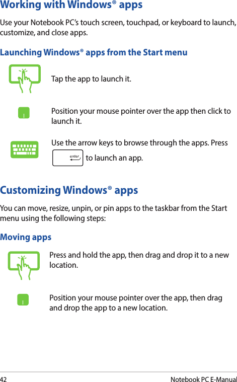 42Notebook PC E-ManualWorking with Windows® appsUse your Notebook PC’s touch screen, touchpad, or keyboard to launch, customize, and close apps.Customizing Windows® appsYou can move, resize, unpin, or pin apps to the taskbar from the Start menu using the following steps:Launching Windows® apps from the Start menuTap the app to launch it.Position your mouse pointer over the app then click to launch it.Use the arrow keys to browse through the apps. Press  to launch an app.Moving appsPress and hold the app, then drag and drop it to a new location.Position your mouse pointer over the app, then drag and drop the app to a new location.