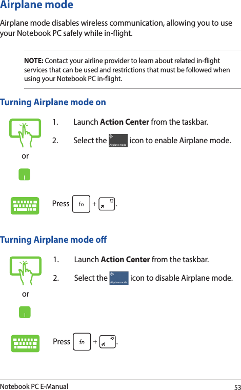 Notebook PC E-Manual53Airplane modeAirplane mode disables wireless communication, allowing you to use your Notebook PC safely while in-ight.NOTE: Contact your airline provider to learn about related in-ight services that can be used and restrictions that must be followed when using your Notebook PC in-ight.Turning Airplane mode oor1. Launch Action Center from the taskbar.2.  Select the   icon to disable Airplane mode.Press  .Turning Airplane mode onor1. Launch Action Center from the taskbar.2.  Select the   icon to enable Airplane mode.Press  .