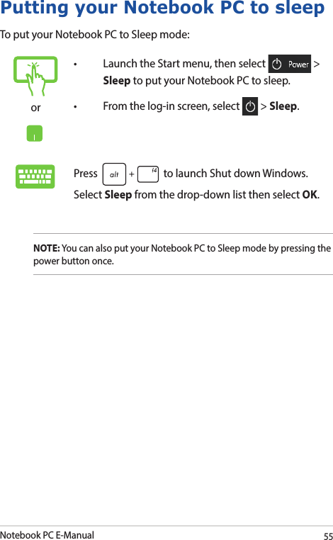 Notebook PC E-Manual55Putting your Notebook PC to sleepTo put your Notebook PC to Sleep mode:or• LaunchtheStartmenu,thenselect  &gt; Sleep to put your Notebook PC to sleep.• Fromthelog-inscreen,select  &gt; Sleep.Press   to launch Shut down Windows. Select Sleep from the drop-down list then select OK.NOTE: You can also put your Notebook PC to Sleep mode by pressing the power button once.