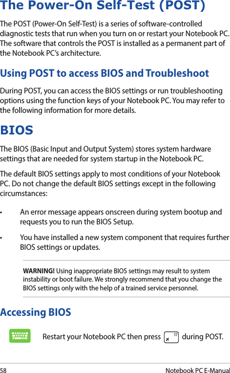58Notebook PC E-ManualThe Power-On Self-Test (POST)The POST (Power-On Self-Test) is a series of software-controlled diagnostic tests that run when you turn on or restart your Notebook PC. The software that controls the POST is installed as a permanent part of the Notebook PC’s architecture.Using POST to access BIOS and TroubleshootDuring POST, you can access the BIOS settings or run troubleshooting options using the function keys of your Notebook PC. You may refer to the following information for more details.Accessing BIOSRestart your Notebook PC then press   during POST.BIOSThe BIOS (Basic Input and Output System) stores system hardware settings that are needed for system startup in the Notebook PC.The default BIOS settings apply to most conditions of your Notebook PC. Do not change the default BIOS settings except in the following circumstances:• Anerrormessageappearsonscreenduringsystembootupandrequests you to run the BIOS Setup.• YouhaveinstalledanewsystemcomponentthatrequiresfurtherBIOS settings or updates.WARNING! Using inappropriate BIOS settings may result to system instability or boot failure. We strongly recommend that you change the BIOS settings only with the help of a trained service personnel.