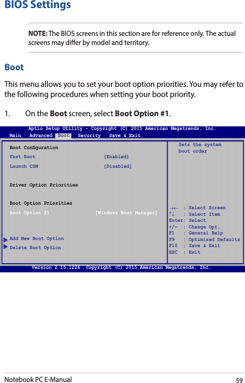 Notebook PC E-Manual59→←    : Select Screen ↑↓   : Select Item Enter: Select +/—  : Change Opt. F1   : General Help F9   : Optimized Defaults F10  : Save &amp; Exit     ESC  : Exit Boot CongurationFast Boot                        [Enabled]Launch CSM                       [Disabled]Driver Option PrioritiesBoot Option PrioritiesBoot Option #1                [Windows Boot Manager]Add New Boot OptionDelete Boot OptionSets the system boot orderAptio Setup Utility - Copyright (C) 2015 American Megatrends, Inc.Main   Advanced  Boot   Security   Save &amp; ExitVersion 2.15.1226. Copyright (C) 2015 American Megatrends, Inc.BIOS SettingsNOTE: The BIOS screens in this section are for reference only. The actual screens may dier by model and territory.BootThis menu allows you to set your boot option priorities. You may refer to the following procedures when setting your boot priority.1.  On the Boot screen, select Boot Option #1.