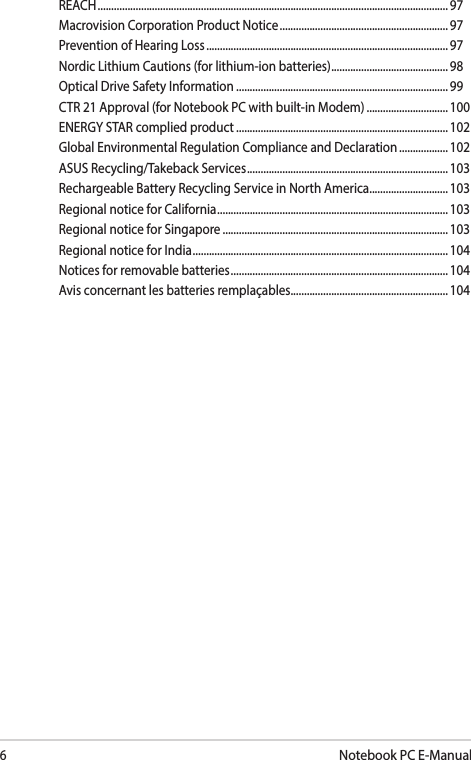 6Notebook PC E-ManualREACH ................................................................................................................................. 97Macrovision Corporation Product Notice .............................................................. 97Prevention of Hearing Loss ......................................................................................... 97Nordic Lithium Cautions (for lithium-ion batteries) ........................................... 98Optical Drive Safety Information .............................................................................. 99CTR 21 Approval (for Notebook PC with built-in Modem) .............................. 100ENERGY STAR complied product .............................................................................. 102Global Environmental Regulation Compliance and Declaration .................. 102ASUS Recycling/Takeback Services .......................................................................... 103Rechargeable Battery Recycling Service in North America............................. 103Regional notice for California ..................................................................................... 103Regional notice for Singapore ...................................................................................103Regional notice for India .............................................................................................. 104Notices for removable batteries ................................................................................ 104Avis concernant les batteries remplaçables..........................................................104