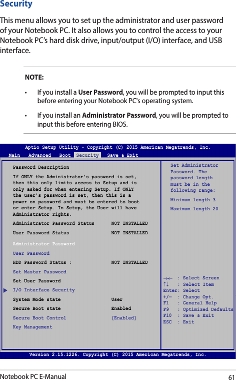 Notebook PC E-Manual61SecurityThis menu allows you to set up the administrator and user password of your Notebook PC. It also allows you to control the access to your Notebook PC’s hard disk drive, input/output (I/O) interface, and USB interface.NOTE:• IfyouinstallaUser Password, you will be prompted to input this before entering your Notebook PC&apos;s operating system.• IfyouinstallanAdministrator Password, you will be prompted to input this before entering BIOS.Password DescriptionIf ONLY the Administrator’s password is set, then this only limits access to Setup and is only asked for when entering Setup. If ONLY the user’s password is set, then this is a power on password and must be entered to boot or enter Setup. In Setup, the User will have Administrator rights.Administrator Password Status      NOT INSTALLEDUser Password Status               NOT INSTALLEDAdministrator PasswordUser PasswordHDD Password Status :              NOT INSTALLEDSet Master PasswordSet User PasswordI/O Interface SecuritySystem Mode state                  UserSecure Boot state                  EnabledSecure Boot Control                [Enabled]Key ManagementSet Administrator Password. The password length must be in the following range: Minimum length 3Maximum length 20Aptio Setup Utility - Copyright (C) 2015 American Megatrends, Inc.Main   Advanced   Boot  Security   Save &amp; Exit→←    : Select Screen ↑↓   : Select Item Enter: Select +/—  : Change Opt. F1   : General Help F9   : Optimized Defaults F10  : Save &amp; Exit     ESC  : Exit Version 2.15.1226. Copyright (C) 2015 American Megatrends, Inc.