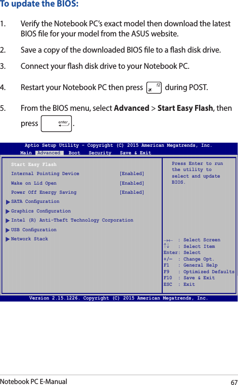 Notebook PC E-Manual67To update the BIOS:1.  Verify the Notebook PC’s exact model then download the latest BIOS le for your model from the ASUS website.2.  Save a copy of the downloaded BIOS le to a ash disk drive.3.  Connect your ash disk drive to your Notebook PC.4.  Restart your Notebook PC then press   during POST.5.  From the BIOS menu, select Advanced &gt; Start Easy Flash, then press  .Aptio Setup Utility - Copyright (C) 2011 American Megatrends, Inc.Start Easy FlashInternal Pointing Device              [Enabled]Wake on Lid Open                      [Enabled]Power Off Energy Saving               [Enabled]SATA CongurationGraphics CongurationIntel (R) Anti-Theft Technology CorporationUSB CongurationNetwork StackPress Enter to run the utility to select and update BIOS.Aptio Setup Utility - Copyright (C) 2015 American Megatrends, Inc.Main  Advanced   Boot   Security   Save &amp; Exit→←    : Select Screen ↑↓   : Select Item Enter: Select +/—  : Change Opt. F1   : General Help F9   : Optimized Defaults F10  : Save &amp; Exit     ESC  : Exit Version 2.15.1226. Copyright (C) 2015 American Megatrends, Inc.