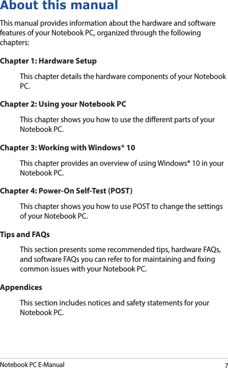 Notebook PC E-Manual7About this manualThis manual provides information about the hardware and software features of your Notebook PC, organized through the following chapters:Chapter 1: Hardware SetupThis chapter details the hardware components of your Notebook PC.Chapter 2: Using your Notebook PCThis chapter shows you how to use the dierent parts of your Notebook PC.Chapter 3: Working with Windows® 10This chapter provides an overview of using Windows® 10 in your Notebook PC.Chapter 4: Power-On Self-Test (POST)This chapter shows you how to use POST to change the settings of your Notebook PC.Tips and FAQsThis section presents some recommended tips, hardware FAQs, and software FAQs you can refer to for maintaining and xing common issues with your Notebook PC.AppendicesThis section includes notices and safety statements for your Notebook PC.