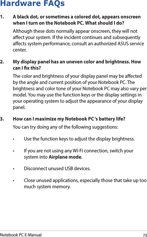 Notebook PC E-Manual75Hardware FAQs1.  A black dot, or sometimes a colored dot, appears onscreen when I turn on the Notebook PC. What should I do?Although these dots normally appear onscreen, they will not aect your system. If the incident continues and subsequently aects system performance, consult an authorized ASUS service center.2.  My display panel has an uneven color and brightness. How can I x this?The color and brightness of your display panel may be aected by the angle and current position of your Notebook PC. The brightness and color tone of your Notebook PC may also vary per model. You may use the function keys or the display settings in your operating system to adjust the appearance of your display panel.3.  How can I maximize my Notebook PC ‘s battery life?You can try doing any of the following suggestions:• Usethefunctionkeystoadjustthedisplaybrightness.• IfyouarenotusinganyWi-Ficonnection,switchyoursystem into Airplane mode.• DisconnectunusedUSBdevices.• Closeunusedapplications,especiallythosethattakeuptoomuch system memory.