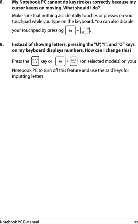 Notebook PC E-Manual778.  My Notebook PC cannot do keystrokes correctly because my cursor keeps on moving. What should I do?Make sure that nothing accidentally touches or presses on your touchpad while you type on the keyboard. You can also disable your touchpad by pressing  .9.  Instead of showing letters, pressing the “U”, “I”, and “O” keys on my keyboard displays numbers. How can I change this?Press the   key or   (on selected models) on your Notebook PC to turn o this feature and use the said keys for inputting letters.