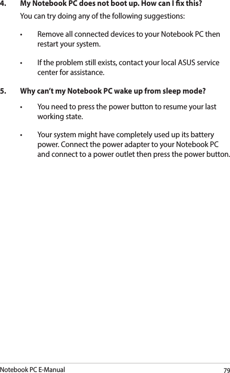 Notebook PC E-Manual794.  My Notebook PC does not boot up. How can I x this?You can try doing any of the following suggestions:• RemoveallconnecteddevicestoyourNotebookPCthenrestart your system.• Iftheproblemstillexists,contactyourlocalASUSservicecenter for assistance.5.  Why can’t my Notebook PC wake up from sleep mode?• Youneedtopressthepowerbuttontoresumeyourlastworking state.• Yoursystemmighthavecompletelyusedupitsbatterypower. Connect the power adapter to your Notebook PC and connect to a power outlet then press the power button.