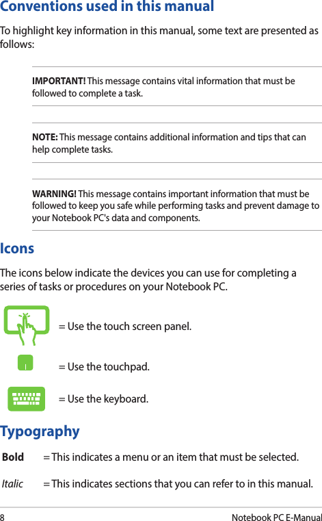 8Notebook PC E-ManualConventions used in this manualTo highlight key information in this manual, some text are presented as follows:IMPORTANT! This message contains vital information that must be followed to complete a task.NOTE: This message contains additional information and tips that can help complete tasks.WARNING! This message contains important information that must be followed to keep you safe while performing tasks and prevent damage to your Notebook PC&apos;s data and components.TypographyBold = This indicates a menu or an item that must be selected.Italic = This indicates sections that you can refer to in this manual.= Use the touch screen panel.= Use the touchpad.= Use the keyboard.IconsThe icons below indicate the devices you can use for completing a series of tasks or procedures on your Notebook PC.