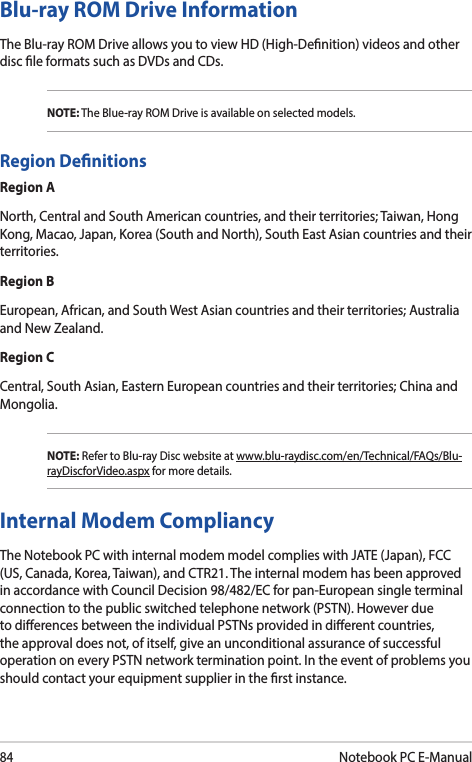84Notebook PC E-ManualBlu-ray ROM Drive InformationThe Blu-ray ROM Drive allows you to view HD (High-Denition) videos and other disc le formats such as DVDs and CDs.NOTE: The Blue-ray ROM Drive is available on selected models.Region DenitionsRegion ANorth, Central and South American countries, and their territories; Taiwan, Hong Kong, Macao, Japan, Korea (South and North), South East Asian countries and their territories.Region BEuropean, African, and South West Asian countries and their territories; Australia and New Zealand.Region CCentral, South Asian, Eastern European countries and their territories; China and Mongolia.NOTE: Refer to Blu-ray Disc website at www.blu-raydisc.com/en/Technical/FAQs/Blu-rayDiscforVideo.aspx for more details.Internal Modem CompliancyThe Notebook PC with internal modem model complies with JATE (Japan), FCC (US, Canada, Korea, Taiwan), and CTR21. The internal modem has been approved in accordance with Council Decision 98/482/EC for pan-European single terminal connection to the public switched telephone network (PSTN). However due to dierences between the individual PSTNs provided in dierent countries, the approval does not, of itself, give an unconditional assurance of successful operation on every PSTN network termination point. In the event of problems you should contact your equipment supplier in the rst instance.