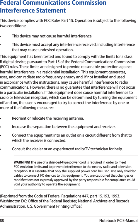 88Notebook PC E-ManualFederal Communications Commission Interference StatementThis device complies with FCC Rules Part 15. Operation is subject to the following two conditions:• Thisdevicemaynotcauseharmfulinterference.• Thisdevicemustacceptanyinterferencereceived,includinginterferencethat may cause undesired operation.This equipment has been tested and found to comply with the limits for a class B digital device, pursuant to Part 15 of the Federal Communications Commission (FCC) rules. These limits are designed to provide reasonable protection against harmful interference in a residential installation. This equipment generates, uses, and can radiate radio frequency energy and, if not installed and used in accordance with the instructions, may cause harmful interference to radio communications. However, there is no guarantee that interference will not occur in a particular installation. If this equipment does cause harmful interference to radio or television reception, which can be determined by turning the equipment o and on, the user is encouraged to try to correct the interference by one or more of the following measures:• Reorientorrelocatethereceivingantenna.• Increasetheseparationbetweentheequipmentandreceiver.• Connecttheequipmentintoanoutletonacircuitdierentfromthattowhich the receiver is connected.• Consultthedealeroranexperiencedradio/TVtechnicianforhelp.WARNING! The use of a shielded-type power cord is required in order to meet FCC emission limits and to prevent interference to the nearby radio and television reception. It is essential that only the supplied power cord be used. Use only shielded cables to connect I/O devices to this equipment. You are cautioned that changes or modications not expressly approved by the party responsible for compliance could void your authority to operate the equipment.(Reprinted from the Code of Federal Regulations #47, part 15.193, 1993. Washington DC: Oce of the Federal Register, National Archives and Records Administration, U.S. Government Printing Oce.)