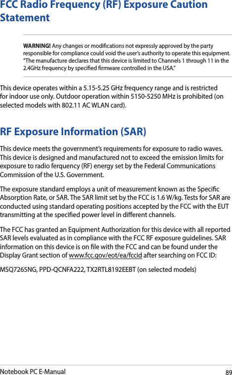 Notebook PC E-Manual89FCC Radio Frequency (RF) Exposure Caution StatementWARNING! Any changes or modications not expressly approved by the party responsible for compliance could void the user’s authority to operate this equipment. “The manufacture declares that this device is limited to Channels 1 through 11 in the 2.4GHz frequency by specied rmware controlled in the USA.”This device operates within a 5.15-5.25 GHz frequency range and is restricted for indoor use only. Outdoor operation within 5150-5250 MHz is prohibited (on selected models with 802.11 AC WLAN card).RF Exposure Information (SAR)This device meets the government’s requirements for exposure to radio waves. This device is designed and manufactured not to exceed the emission limits for exposure to radio ferquency (RF) energy set by the Federal Communications Commission of the U.S. Government.The exposure standard employs a unit of measurement known as the Specic Absorption Rate, or SAR. The SAR limit set by the FCC is 1.6 W/kg. Tests for SAR are conducted using standard operating positions accepted by the FCC with the EUT transmitting at the specied power level in dierent channels.The FCC has granted an Equipment Authorization for this device with all reported SAR levels evaluated as in compliance with the FCC RF exposure guidelines. SAR information on this device is on le with the FCC and can be found under the Display Grant section of www.fcc.gov/eot/ea/fccid after searching on FCC ID: MSQ7265NG, PPD-QCNFA222, TX2RTL8192EEBT (on selected models)