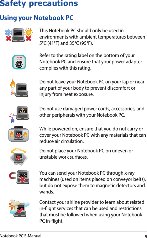 Notebook PC E-Manual9Safety precautionsUsing your Notebook PCThis Notebook PC should only be used in environments with ambient temperatures between 5°C (41°F) and 35°C (95°F).Refer to the rating label on the bottom of your Notebook PC and ensure that your power adapter complies with this rating.Do not leave your Notebook PC on your lap or near any part of your body to prevent discomfort or injury from heat exposure.Do not use damaged power cords, accessories, and other peripherals with your Notebook PC.While powered on, ensure that you do not carry or cover your Notebook PC with any materials that can reduce air circulation.Do not place your Notebook PC on uneven or unstable work surfaces.You can send your Notebook PC through x-ray machines (used on items placed on conveyor belts), but do not expose them to magnetic detectors and wands.Contact your airline provider to learn about related in-ight services that can be used and restrictions that must be followed when using your Notebook PC in-ight.