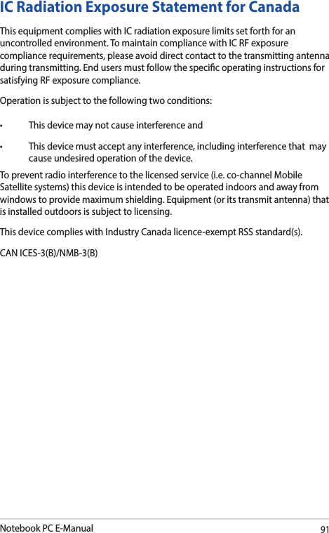 Notebook PC E-Manual91IC Radiation Exposure Statement for CanadaThis equipment complies with IC radiation exposure limits set forth for an uncontrolled environment. To maintain compliance with IC RF exposure compliance requirements, please avoid direct contact to the transmitting antenna during transmitting. End users must follow the specic operating instructions for satisfying RF exposure compliance.Operation is subject to the following two conditions:• Thisdevicemaynotcauseinterferenceand• Thisdevicemustacceptanyinterference,includinginterferencethatmaycause undesired operation of the device.To prevent radio interference to the licensed service (i.e. co-channel Mobile Satellite systems) this device is intended to be operated indoors and away from windows to provide maximum shielding. Equipment (or its transmit antenna) that is installed outdoors is subject to licensing.This device complies with Industry Canada licence-exempt RSS standard(s).CAN ICES-3(B)/NMB-3(B)