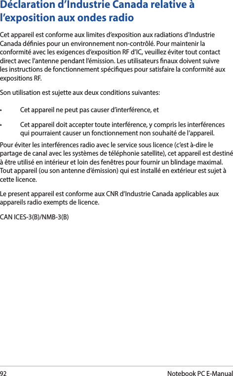 92Notebook PC E-ManualDéclaration d’Industrie Canada relative à l’exposition aux ondes radioCet appareil est conforme aux limites d’exposition aux radiations d’Industrie Canada dénies pour un environnement non-contrôlé. Pour maintenir la conformité avec les exigences d’exposition RF d’IC, veuillez éviter tout contact direct avec l’antenne pendant l’émission. Les utilisateurs naux doivent suivre les instructions de fonctionnement spéciques pour satisfaire la conformité aux expositions RF.Son utilisation est sujette aux deux conditions suivantes:• Cetappareilnepeutpascauserd’interférence,et• Cetappareildoitacceptertouteinterférence,ycomprislesinterférencesqui pourraient causer un fonctionnement non souhaité de l’appareil.Pour éviter les interférences radio avec le service sous licence (c’est à-dire le partage de canal avec les systèmes de téléphonie satellite), cet appareil est destiné à être utilisé en intérieur et loin des fenêtres pour fournir un blindage maximal. Tout appareil (ou son antenne d’émission) qui est installé en extérieur est sujet à cette licence.Le present appareil est conforme aux CNR d’Industrie Canada applicables aux appareils radio exempts de licence.CAN ICES-3(B)/NMB-3(B)