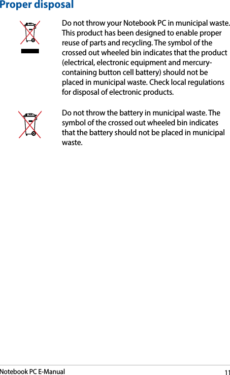 Notebook PC E-Manual11Proper disposalDo not throw your Notebook PC in municipal waste. This product has been designed to enable proper reuse of parts and recycling. The symbol of the crossed out wheeled bin indicates that the product (electrical, electronic equipment and mercury-containing button cell battery) should not be placed in municipal waste. Check local regulations for disposal of electronic products.Do not throw the battery in municipal waste. The symbol of the crossed out wheeled bin indicates that the battery should not be placed in municipal waste.