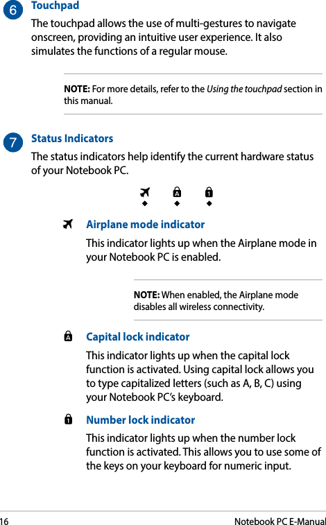 16Notebook PC E-ManualTouchpadThe touchpad allows the use of multi-gestures to navigate onscreen, providing an intuitive user experience. It also simulates the functions of a regular mouse.NOTE: For more details, refer to the Using the touchpad section in this manual.Status IndicatorsThe status indicators help identify the current hardware status of your Notebook PC.  Airplane mode indicatorThis indicator lights up when the Airplane mode in your Notebook PC is enabled.NOTE: When enabled, the Airplane mode disables all wireless connectivity.  Capital lock indicatorThis indicator lights up when the capital lock function is activated. Using capital lock allows you to type capitalized letters (such as A, B, C) using your Notebook PC’s keyboard.  Number lock indicatorThis indicator lights up when the number lock function is activated. This allows you to use some of the keys on your keyboard for numeric input.