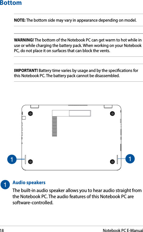 18Notebook PC E-ManualBottomNOTE: The bottom side may vary in appearance depending on model.WARNING! The bottom of the Notebook PC can get warm to hot while in use or while charging the battery pack. When working on your Notebook PC, do not place it on surfaces that can block the vents.IMPORTANT! Battery time varies by usage and by the specications for this Notebook PC. The battery pack cannot be disassembled.Audio speakersThe built-in audio speaker allows you to hear audio straight from the Notebook PC. The audio features of this Notebook PC are software-controlled.