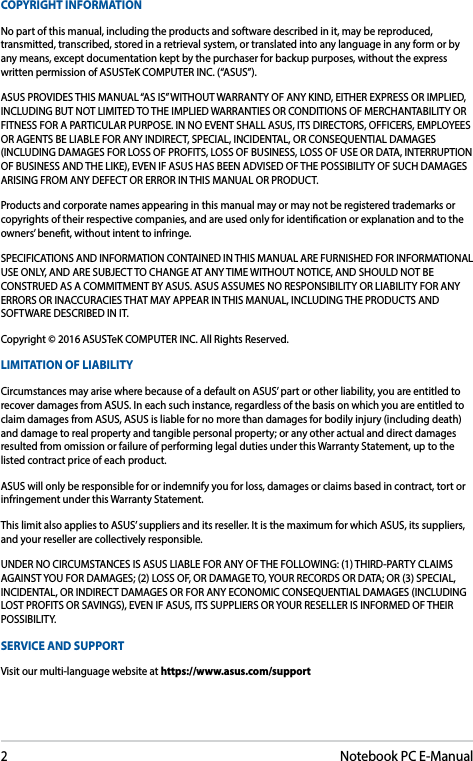 2Notebook PC E-ManualCOPYRIGHT INFORMATIONNo part of this manual, including the products and software described in it, may be reproduced, transmitted, transcribed, stored in a retrieval system, or translated into any language in any form or by any means, except documentation kept by the purchaser for backup purposes, without the express written permission of ASUSTeK COMPUTER INC. (“ASUS”).ASUS PROVIDES THIS MANUAL “AS IS” WITHOUT WARRANTY OF ANY KIND, EITHER EXPRESS OR IMPLIED, INCLUDING BUT NOT LIMITED TO THE IMPLIED WARRANTIES OR CONDITIONS OF MERCHANTABILITY OR FITNESS FOR A PARTICULAR PURPOSE. IN NO EVENT SHALL ASUS, ITS DIRECTORS, OFFICERS, EMPLOYEES OR AGENTS BE LIABLE FOR ANY INDIRECT, SPECIAL, INCIDENTAL, OR CONSEQUENTIAL DAMAGES (INCLUDING DAMAGES FOR LOSS OF PROFITS, LOSS OF BUSINESS, LOSS OF USE OR DATA, INTERRUPTION OF BUSINESS AND THE LIKE), EVEN IF ASUS HAS BEEN ADVISED OF THE POSSIBILITY OF SUCH DAMAGES ARISING FROM ANY DEFECT OR ERROR IN THIS MANUAL OR PRODUCT.Products and corporate names appearing in this manual may or may not be registered trademarks or copyrights of their respective companies, and are used only for identication or explanation and to the owners’ benet, without intent to infringe.SPECIFICATIONS AND INFORMATION CONTAINED IN THIS MANUAL ARE FURNISHED FOR INFORMATIONAL USE ONLY, AND ARE SUBJECT TO CHANGE AT ANY TIME WITHOUT NOTICE, AND SHOULD NOT BE CONSTRUED AS A COMMITMENT BY ASUS. ASUS ASSUMES NO RESPONSIBILITY OR LIABILITY FOR ANY ERRORS OR INACCURACIES THAT MAY APPEAR IN THIS MANUAL, INCLUDING THE PRODUCTS AND SOFTWARE DESCRIBED IN IT.Copyright © 2016 ASUSTeK COMPUTER INC. All Rights Reserved.LIMITATION OF LIABILITYCircumstances may arise where because of a default on ASUS’ part or other liability, you are entitled to recover damages from ASUS. In each such instance, regardless of the basis on which you are entitled to claim damages from ASUS, ASUS is liable for no more than damages for bodily injury (including death) and damage to real property and tangible personal property; or any other actual and direct damages resulted from omission or failure of performing legal duties under this Warranty Statement, up to the listed contract price of each product.ASUS will only be responsible for or indemnify you for loss, damages or claims based in contract, tort or infringement under this Warranty Statement.This limit also applies to ASUS’ suppliers and its reseller. It is the maximum for which ASUS, its suppliers, and your reseller are collectively responsible.UNDER NO CIRCUMSTANCES IS ASUS LIABLE FOR ANY OF THE FOLLOWING: (1) THIRD-PARTY CLAIMS AGAINST YOU FOR DAMAGES; (2) LOSS OF, OR DAMAGE TO, YOUR RECORDS OR DATA; OR (3) SPECIAL, INCIDENTAL, OR INDIRECT DAMAGES OR FOR ANY ECONOMIC CONSEQUENTIAL DAMAGES (INCLUDING LOST PROFITS OR SAVINGS), EVEN IF ASUS, ITS SUPPLIERS OR YOUR RESELLER IS INFORMED OF THEIR POSSIBILITY.SERVICE AND SUPPORTVisit our multi-language website at https://www.asus.com/support