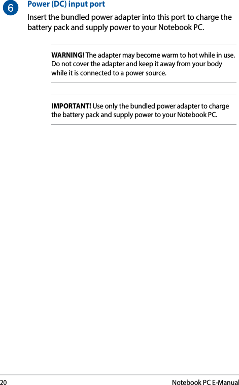 20Notebook PC E-ManualPower (DC) input portInsert the bundled power adapter into this port to charge the battery pack and supply power to your Notebook PC.WARNING! The adapter may become warm to hot while in use. Do not cover the adapter and keep it away from your body while it is connected to a power source.IMPORTANT! Use only the bundled power adapter to charge the battery pack and supply power to your Notebook PC.