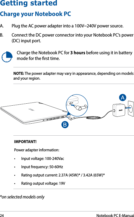 24Notebook PC E-ManualGetting startedCharge your Notebook PCA.  Plug the AC power adapter into a 100V~240V power source.B.  Connect the DC power connector into your Notebook PC’s power (DC) input port.Charge the Notebook PC for 3 hours before using it in battery mode for the rst time.IMPORTANT! Power adapter information:• Inputvoltage:100-240Vac• Inputfrequency:50-60Hz• Ratingoutputcurrent:2.37A(45W)*/3.42A(65W)*• Ratingoutputvoltage:19VNOTE: The power adapter may vary in appearance, depending on models and your region. *on selected models only