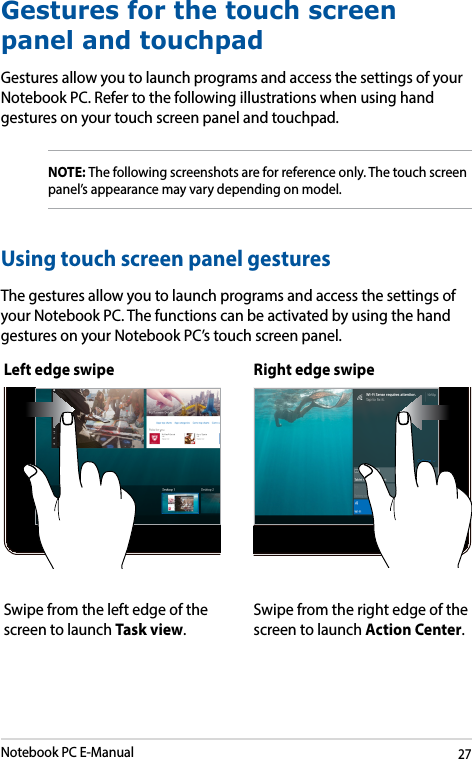 Notebook PC E-Manual27Left edge swipe Right edge swipeSwipe from the left edge of the screen to launch Task view.Swipe from the right edge of the screen to launch Action Center.Gestures for the touch screen panel and touchpadGestures allow you to launch programs and access the settings of your Notebook PC. Refer to the following illustrations when using hand gestures on your touch screen panel and touchpad.NOTE: The following screenshots are for reference only. The touch screen panel’s appearance may vary depending on model.Using touch screen panel gesturesThe gestures allow you to launch programs and access the settings of your Notebook PC. The functions can be activated by using the hand gestures on your Notebook PC’s touch screen panel.
