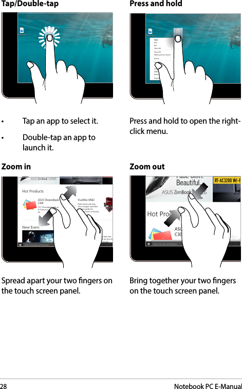 28Notebook PC E-ManualZoom in Zoom outSpread apart your two ngers on the touch screen panel.Bring together your two ngers on the touch screen panel.Tap/Double-tap Press and hold• Tapanapptoselectit.• Double-tapanapptolaunch it.Press and hold to open the right-click menu.