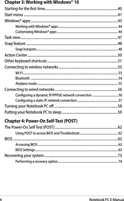 4Notebook PC E-ManualChapter 3: Working with Windows® 10Starting for the rst time .........................................................................................40Start menu ...................................................................................................................41Windows® apps ..........................................................................................................43Working with Windows® apps.................................................................................... 44Customizing Windows® apps ..................................................................................... 44Task view ....................................................................................................................... 47Snap feature ................................................................................................................48Snap hotspots .................................................................................................................. 48Action Center ..............................................................................................................50Other keyboard shortcuts ......................................................................................51Connecting to wireless networks ........................................................................53Wi-Fi ..................................................................................................................................... 53Bluetooth  .......................................................................................................................... 54Airplane mode ................................................................................................................. 55Connecting to wired networks .............................................................................56Conguring a dynamic IP/PPPoE network connection ....................................56Conguring a static IP network connection ......................................................... 57Turning your Notebook PC o ..............................................................................58Putting your Notebook PC to sleep ....................................................................59Chapter 4: Power-On Self-Test (POST)The Power-On Self-Test (POST) ............................................................................. 62Using POST to access BIOS and Troubleshoot......................................................62BIOS ................................................................................................................................62Accessing BIOS ................................................................................................................62BIOS Settings .................................................................................................................... 63Recovering your system ..........................................................................................73Performing a recovery option .................................................................................... 74