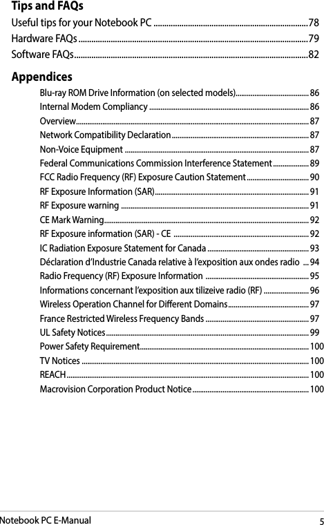 Notebook PC E-Manual5Tips and FAQsUseful tips for your Notebook PC ........................................................................78Hardware FAQs ...........................................................................................................79Software FAQs ............................................................................................................. 82AppendicesBlu-ray ROM Drive Information (on selected models).......................................86Internal Modem Compliancy ..................................................................................... 86Overview ............................................................................................................................ 87Network Compatibility Declaration ......................................................................... 87Non-Voice Equipment  ..................................................................................................87Federal Communications Commission Interference Statement ................... 89FCC Radio Frequency (RF) Exposure Caution Statement ................................. 90RF Exposure Information (SAR) .................................................................................. 91RF Exposure warning  .................................................................................................... 91CE Mark Warning .............................................................................................................92RF Exposure information (SAR) - CE  ........................................................................ 92IC Radiation Exposure Statement for Canada ...................................................... 93Déclaration d’Industrie Canada relative à l’exposition aux ondes radio  ... 94Radio Frequency (RF) Exposure Information  .......................................................95Informations concernant l’exposition aux tilizeive radio (RF) ........................96Wireless Operation Channel for Dierent Domains ...........................................97France Restricted Wireless Frequency Bands .......................................................97UL Safety Notices ............................................................................................................ 99Power Safety Requirement .......................................................................................... 100TV Notices ......................................................................................................................... 100REACH ................................................................................................................................. 100Macrovision Corporation Product Notice .............................................................. 100