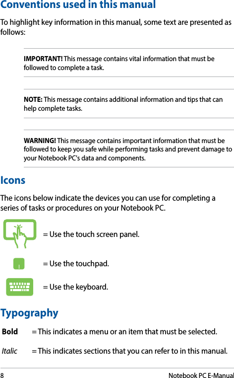 8Notebook PC E-ManualConventions used in this manualTo highlight key information in this manual, some text are presented as follows:IMPORTANT! This message contains vital information that must be followed to complete a task. NOTE: This message contains additional information and tips that can help complete tasks.WARNING! This message contains important information that must be followed to keep you safe while performing tasks and prevent damage to your Notebook PC&apos;s data and components. TypographyBold = This indicates a menu or an item that must be selected.Italic = This indicates sections that you can refer to in this manual.= Use the touch screen panel.= Use the touchpad.= Use the keyboard.IconsThe icons below indicate the devices you can use for completing a series of tasks or procedures on your Notebook PC.