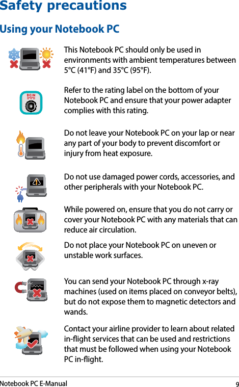 Notebook PC E-Manual9Safety precautionsUsing your Notebook PCThis Notebook PC should only be used in environments with ambient temperatures between 5°C (41°F) and 35°C (95°F).Refer to the rating label on the bottom of your Notebook PC and ensure that your power adapter complies with this rating.Do not leave your Notebook PC on your lap or near any part of your body to prevent discomfort or injury from heat exposure.Do not use damaged power cords, accessories, and other peripherals with your Notebook PC.While powered on, ensure that you do not carry or cover your Notebook PC with any materials that can reduce air circulation.Do not place your Notebook PC on uneven or unstable work surfaces. You can send your Notebook PC through x-ray machines (used on items placed on conveyor belts), but do not expose them to magnetic detectors and wands.Contact your airline provider to learn about related in-ight services that can be used and restrictions that must be followed when using your Notebook PC in-ight.