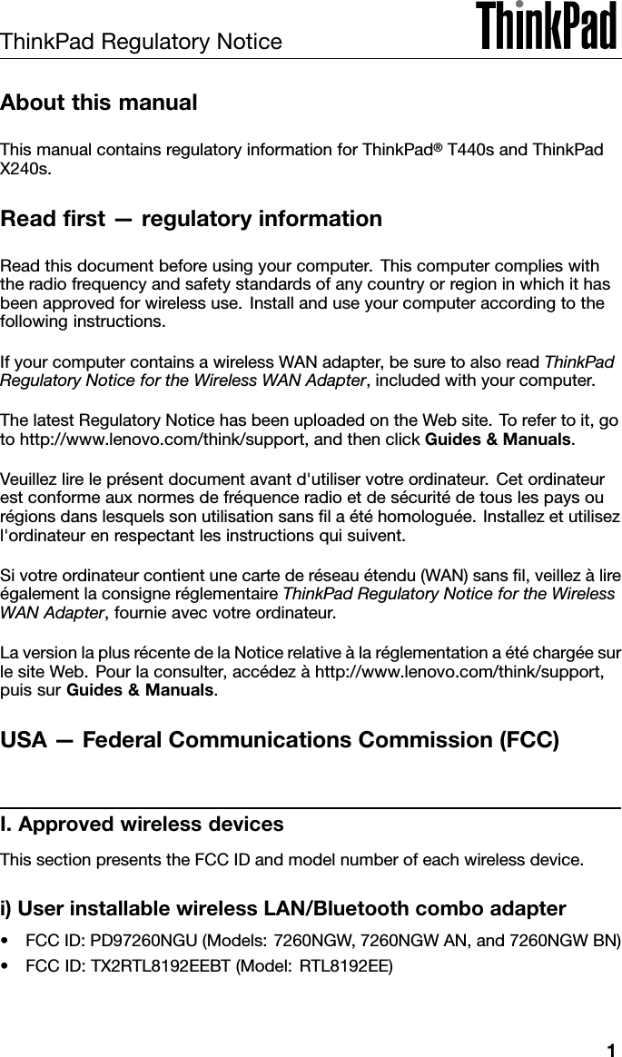 ThinkPadRegulatoryNoticeAboutthismanualThismanualcontainsregulatoryinformationforThinkPad®T440sandThinkPadX240s.Readrst—regulatoryinformationReadthisdocumentbeforeusingyourcomputer.Thiscomputercomplieswiththeradiofrequencyandsafetystandardsofanycountryorregioninwhichithasbeenapprovedforwirelessuse.Installanduseyourcomputeraccordingtothefollowinginstructions.IfyourcomputercontainsawirelessWANadapter,besuretoalsoreadThinkPadRegulatoryNoticefortheWirelessWANAdapter,includedwithyourcomputer.ThelatestRegulatoryNoticehasbeenuploadedontheWebsite.Torefertoit,gotohttp://www.lenovo.com/think/support,andthenclickGuides&amp;Manuals.Veuillezlireleprésentdocumentavantd&apos;utiliservotreordinateur.Cetordinateurestconformeauxnormesdefréquenceradioetdesécuritédetouslespaysourégionsdanslesquelssonutilisationsanslaétéhomologuée.Installezetutilisezl&apos;ordinateurenrespectantlesinstructionsquisuivent.Sivotreordinateurcontientunecartederéseauétendu(WAN)sansl,veillezàlireégalementlaconsigneréglementaireThinkPadRegulatoryNoticefortheWirelessWANAdapter,fournieavecvotreordinateur.LaversionlaplusrécentedelaNoticerelativeàlaréglementationaétéchargéesurlesiteWeb.Pourlaconsulter,accédezàhttp://www.lenovo.com/think/support,puissurGuides&amp;Manuals.USA—FederalCommunicationsCommission(FCC)I.ApprovedwirelessdevicesThissectionpresentstheFCCIDandmodelnumberofeachwirelessdevice.i)UserinstallablewirelessLAN/Bluetoothcomboadapter•FCCID:PD97260NGU(Models:7260NGW,7260NGWAN,and7260NGWBN)•FCCID:TX2RTL8192EEBT(Model:RTL8192EE)1