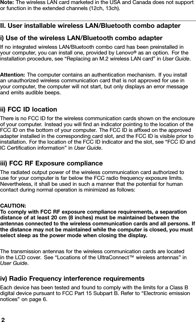 Note:ThewirelessLANcardmarketedintheUSAandCanadadoesnotsupportorfunctionintheextendedchannels(12ch,13ch).II.UserinstallablewirelessLAN/Bluetoothcomboadapteri)UseofthewirelessLAN/BluetoothcomboadapterIfnointegratedwirelessLAN/Bluetoothcombocardhasbeenpreinstalledinyourcomputer,youcaninstallone,providedbyLenovo®asanoption.Fortheinstallationprocedure,see“ReplacinganM.2wirelessLANcard”inUserGuide.Attention:Thecomputercontainsanauthenticationmechanism.Ifyouinstallanunauthorizedwirelesscommunicationcardthatisnotapprovedforuseinyourcomputer,thecomputerwillnotstart,butonlydisplaysanerrormessageandemitsaudiblebeeps.ii)FCCIDlocationThereisnoFCCIDforthewirelesscommunicationcardsshownontheenclosureofyourcomputer.InsteadyouwillndanindicatorpointingtothelocationoftheFCCIDonthebottomofyourcomputer.TheFCCIDisafxedontheapprovedadapterinstalledinthecorrespondingcardslot,andtheFCCIDisvisiblepriortoinstallation.ForthelocationoftheFCCIDindicatorandtheslot,see“FCCIDandICCerticationinformation”inUserGuide.iii)FCCRFExposurecomplianceTheradiatedoutputpowerofthewirelesscommunicationcardauthorizedtouseforyourcomputerisfarbelowtheFCCradiofrequencyexposurelimits.Nevertheless,itshallbeusedinsuchamannerthatthepotentialforhumancontactduringnormaloperationisminimizedasfollows:CAUTION:TocomplywithFCCRFexposurecompliancerequirements,aseparationdistanceofatleast20cm(8inches)mustbemaintainedbetweentheantennasconnectedtothewirelesscommunicationcardsandallpersons.Ifthedistancemaynotbemaintainedwhilethecomputerisclosed,youmustselectsleepasthepowermodewhenclosingthedisplay.ThetransmissionantennasforthewirelesscommunicationcardsarelocatedintheLCDcover.See“LocationsoftheUltraConnect™wirelessantennas”inUserGuide.iv)RadioFrequencyinterferencerequirementsEachdevicehasbeentestedandfoundtocomplywiththelimitsforaClassBdigitaldevicepursuanttoFCCPart15SubpartB.Referto“Electronicemissionnotices”onpage6.2