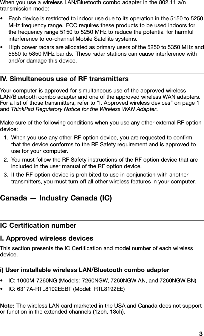 WhenyouuseawirelessLAN/Bluetoothcomboadapterinthe802.11a/ntransmissionmode:•Eachdeviceisrestrictedtoindooruseduetoitsoperationinthe5150to5250MHzfrequencyrange.FCCrequirestheseproductstobeusedindoorsforthefrequencyrange5150to5250MHztoreducethepotentialforharmfulinterferencetoco-channelMobileSatellitesystems.•Highpowerradarsareallocatedasprimaryusersofthe5250to5350MHzand5650to5850MHzbands.Theseradarstationscancauseinterferencewithand/ordamagethisdevice.IV.SimultaneoususeofRFtransmittersYourcomputerisapprovedforsimultaneoususeoftheapprovedwirelessLAN/BluetoothcomboadapterandoneoftheapprovedwirelessWANadapters.Foralistofthosetransmitters,referto“I.Approvedwirelessdevices”onpage1andThinkPadRegulatoryNoticefortheWirelessWANAdapter.MakesureofthefollowingconditionswhenyouuseanyotherexternalRFoptiondevice:1.WhenyouuseanyotherRFoptiondevice,youarerequestedtoconrmthatthedeviceconformstotheRFSafetyrequirementandisapprovedtouseforyourcomputer.2.YoumustfollowtheRFSafetyinstructionsoftheRFoptiondevicethatareincludedintheusermanualoftheRFoptiondevice.3.IftheRFoptiondeviceisprohibitedtouseinconjunctionwithanothertransmitters,youmustturnoffallotherwirelessfeaturesinyourcomputer.Canada—IndustryCanada(IC)ICCerticationnumberI.ApprovedwirelessdevicesThissectionpresentstheICCerticationandmodelnumberofeachwirelessdevice.i)UserinstallablewirelessLAN/Bluetoothcomboadapter•IC:1000M-7260NG(Models:7260NGW,7260NGWAN,and7260NGWBN)•IC:6317A-RTL8192EEBT(Model:RTL8192EE)Note:ThewirelessLANcardmarketedintheUSAandCanadadoesnotsupportorfunctionintheextendedchannels(12ch,13ch).3