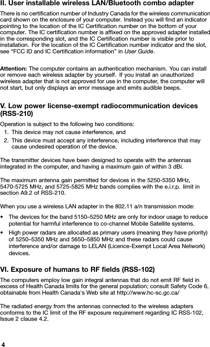 II.UserinstallablewirelessLAN/BluetoothcomboadapterThereisnocerticationnumberofIndustryCanadaforthewirelesscommunicationcardshownontheenclosureofyourcomputer.InsteadyouwillndanindicatorpointingtothelocationoftheICCerticationnumberonthebottomofyourcomputer.TheICcerticationnumberisafxedontheapprovedadapterinstalledinthecorrespondingslot,andtheICCerticationnumberisvisiblepriortoinstallation.ForthelocationoftheICCerticationnumberindicatorandtheslot,see“FCCIDandICCerticationinformation”inUserGuide.Attention:Thecomputercontainsanauthenticationmechanism.Youcaninstallorremoveeachwirelessadapterbyyourself.Ifyouinstallanunauthorizedwirelessadapterthatisnotapprovedforuseinthecomputer,thecomputerwillnotstart,butonlydisplaysanerrormessageandemitsaudiblebeeps.V.Lowpowerlicense-exemptradiocommunicationdevices(RSS-210)Operationissubjecttothefollowingtwoconditions:1.Thisdevicemaynotcauseinterference,and2.Thisdevicemustacceptanyinterference,includinginterferencethatmaycauseundesiredoperationofthedevice.Thetransmitterdeviceshavebeendesignedtooperatewiththeantennasintegratedinthecomputer,andhavingamaximumgainofwithin3dBi.Themaximumantennagainpermittedfordevicesinthe5250-5350MHz,5470-5725MHz,and5725-5825MHzbandscomplieswiththee.i.r.p.limitinsectionA9.2ofRSS-210.WhenyouuseawirelessLANadapterinthe802.11a/ntransmissionmode:•Thedevicesfortheband5150–5250MHzareonlyforindoorusagetoreducepotentialforharmfulinterferencetoco-channelMobileSatellitesystems.•Highpowerradarsareallocatedasprimaryusers(meaningtheyhavepriority)of5250–5350MHzand5650–5850MHzandtheseradarscouldcauseinterferenceand/ordamagetoLELAN(Licence-ExemptLocalAreaNetwork)devices.VI.ExposureofhumanstoRFelds(RSS-102)ThecomputersemploylowgainintegralantennasthatdonotemitRFeldinexcessofHealthCanadalimitsforthegeneralpopulation;consultSafetyCode6,obtainablefromHealthCanada&apos;sWebsiteathttp://www.hc-sc.gc.ca/TheradiatedenergyfromtheantennasconnectedtothewirelessadaptersconformstotheIClimitoftheRFexposurerequirementregardingICRSS-102,Issue2clause4.2.4