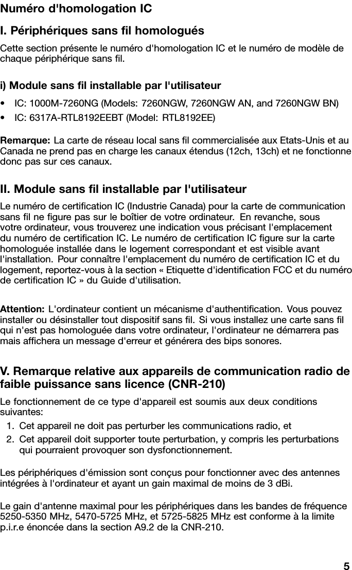 Numérod&apos;homologationICI.PériphériquessanslhomologuésCettesectionprésentelenumérod&apos;homologationICetlenumérodemodèledechaquepériphériquesansl.i)Modulesanslinstallableparl&apos;utilisateur•IC:1000M-7260NG(Models:7260NGW,7260NGWAN,and7260NGWBN)•IC:6317A-RTL8192EEBT(Model:RTL8192EE)Remarque:LacartederéseaulocalsanslcommercialiséeauxEtats-UnisetauCanadaneprendpasenchargelescanauxétendus(12ch,13ch)etnefonctionnedoncpassurcescanaux.II.Modulesanslinstallableparl&apos;utilisateurLenumérodecerticationIC(IndustrieCanada)pourlacartedecommunicationsanslnegurepassurleboîtierdevotreordinateur.Enrevanche,sousvotreordinateur,voustrouverezuneindicationvousprécisantl&apos;emplacementdunumérodecerticationIC.LenumérodecerticationICguresurlacartehomologuéeinstalléedanslelogementcorrespondantetestvisibleavantl&apos;installation.Pourconnaîtrel&apos;emplacementdunumérodecerticationICetdulogement,reportez-vousàlasection«Etiquetted&apos;identicationFCCetdunumérodecerticationIC»duGuided&apos;utilisation.Attention:L&apos;ordinateurcontientunmécanismed&apos;authentication.Vouspouvezinstalleroudésinstallertoutdispositifsansl.Sivousinstallezunecartesanslquin&apos;estpashomologuéedansvotreordinateur,l&apos;ordinateurnedémarrerapasmaisafcheraunmessaged&apos;erreuretgénéreradesbipssonores.V.Remarquerelativeauxappareilsdecommunicationradiodefaiblepuissancesanslicence(CNR-210)Lefonctionnementdecetyped&apos;appareilestsoumisauxdeuxconditionssuivantes:1.Cetappareilnedoitpasperturberlescommunicationsradio,et2.Cetappareildoitsupportertouteperturbation,ycomprislesperturbationsquipourraientprovoquersondysfonctionnement.Lespériphériquesd&apos;émissionsontconçuspourfonctionneravecdesantennesintégréesàl&apos;ordinateuretayantungainmaximaldemoinsde3dBi.Legaind&apos;antennemaximalpourlespériphériquesdanslesbandesdefréquence5250-5350MHz,5470-5725MHz,et5725-5825MHzestconformeàlalimitep.i.r.eénoncéedanslasectionA9.2delaCNR-210.5