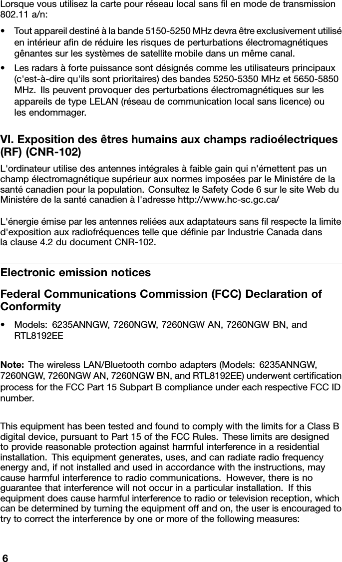 Lorsquevousutilisezlacartepourréseaulocalsanslenmodedetransmission802.11a/n:•Toutappareildestinéàlabande5150-5250MHzdevraêtreexclusivementutiliséenintérieuranderéduirelesrisquesdeperturbationsélectromagnétiquesgênantessurlessystèmesdesatellitemobiledansunmêmecanal.•Lesradarsàfortepuissancesontdésignéscommelesutilisateursprincipaux(c&apos;est-à-direqu&apos;ilssontprioritaires)desbandes5250-5350MHzet5650-5850MHz.IlspeuventprovoquerdesperturbationsélectromagnétiquessurlesappareilsdetypeLELAN(réseaudecommunicationlocalsanslicence)oulesendommager.VI.Expositiondesêtreshumainsauxchampsradioélectriques(RF)(CNR-102)L&apos;ordinateurutilisedesantennesintégralesàfaiblegainquin&apos;émettentpasunchampélectromagnétiquesupérieurauxnormesimposéesparleMinistéredelasantécanadienpourlapopulation.ConsultezleSafetyCode6surlesiteWebduMinistéredelasantécanadienàl&apos;adressehttp://www.hc-sc.gc.ca/L&apos;énergieémiseparlesantennesreliéesauxadaptateurssanslrespectelalimited&apos;expositionauxradiofréquencestellequedénieparIndustrieCanadadanslaclause4.2dudocumentCNR-102.ElectronicemissionnoticesFederalCommunicationsCommission(FCC)DeclarationofConformity•Models:6235ANNGW,7260NGW,7260NGWAN,7260NGWBN,andRTL8192EENote:ThewirelessLAN/Bluetoothcomboadapters(Models:6235ANNGW,7260NGW,7260NGWAN,7260NGWBN,andRTL8192EE)underwentcerticationprocessfortheFCCPart15SubpartBcomplianceundereachrespectiveFCCIDnumber.ThisequipmenthasbeentestedandfoundtocomplywiththelimitsforaClassBdigitaldevice,pursuanttoPart15oftheFCCRules.Theselimitsaredesignedtoprovidereasonableprotectionagainstharmfulinterferenceinaresidentialinstallation.Thisequipmentgenerates,uses,andcanradiateradiofrequencyenergyand,ifnotinstalledandusedinaccordancewiththeinstructions,maycauseharmfulinterferencetoradiocommunications.However,thereisnoguaranteethatinterferencewillnotoccurinaparticularinstallation.Ifthisequipmentdoescauseharmfulinterferencetoradioortelevisionreception,whichcanbedeterminedbyturningtheequipmentoffandon,theuserisencouragedtotrytocorrecttheinterferencebyoneormoreofthefollowingmeasures:6