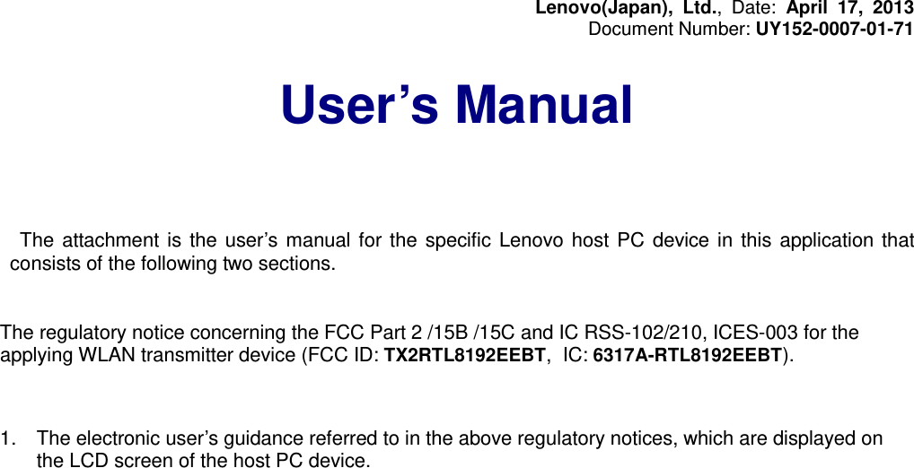 Lenovo(Japan), Ltd., Date: April 17, 2013 Document Number: UY152-0007-01-71  User’s Manual       The attachment is the user’s manual for the specific Lenovo host PC device in this application that consists of the following two sections.   The regulatory notice concerning the FCC Part 2 /15B /15C and IC RSS-102/210, ICES-003 for the applying WLAN transmitter device (FCC ID: TX2RTL8192EEBT, IC: 6317A-RTL8192EEBT).    1. The electronic user’s guidance referred to in the above regulatory notices, which are displayed on the LCD screen of the host PC device.       