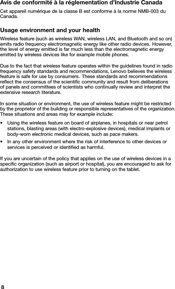 Avisdeconformitéàlaréglementationd’IndustrieCanadaCetappareilnumériquedelaclasseBestconformeàlanormeNMB-003duCanada.UsageenvironmentandyourhealthWirelessfeature(suchaswirelessWAN,wirelessLAN,andBluetoothandsoon)emitsradiofrequencyelectromagneticenergylikeotherradiodevices.However,thelevelofenergyemittedisfarmuchlessthantheelectromagneticenergyemittedbywirelessdeviceslikeforexamplemobilephones.Duetothefactthatwirelessfeatureoperateswithintheguidelinesfoundinradiofrequencysafetystandardsandrecommendations,Lenovobelievesthewirelessfeatureissafeforusebyconsumers.Thesestandardsandrecommendationsreﬂecttheconsensusofthescientiﬁccommunityandresultfromdeliberationsofpanelsandcommitteesofscientistswhocontinuallyreviewandinterprettheextensiveresearchliterature.Insomesituationorenvironment,theuseofwirelessfeaturemightberestrictedbytheproprietorofthebuildingorresponsiblerepresentativesoftheorganization.Thesesituationsandareasmayforexampleinclude:•Usingthewirelessfeatureonboardofairplanes,inhospitalsornearpetrolstations,blastingareas(withelectro-explosivedevices),medicalimplantsorbody-wornelectronicmedicaldevices,suchaspacemakers.•Inanyotherenvironmentwheretheriskofinterferencetootherdevicesorservicesisperceivedoridentiﬁedasharmful.Ifyouareuncertainofthepolicythatappliesontheuseofwirelessdevicesinaspeciﬁcorganization(suchasairportorhospital),youareencouragedtoaskforauthorizationtousewirelessfeaturepriortoturningonthetablet.8