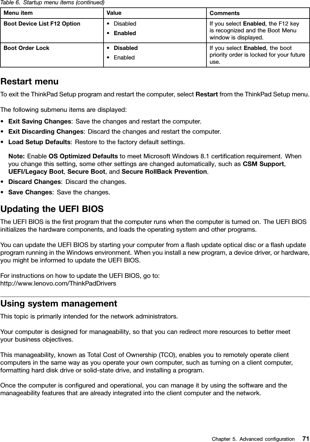 Table6.Startupmenuitems(continued)MenuitemValueCommentsBootDeviceListF12Option•Disabled•EnabledIfyouselectEnabled,theF12keyisrecognizedandtheBootMenuwindowisdisplayed.BootOrderLock•Disabled•EnabledIfyouselectEnabled,thebootpriorityorderislockedforyourfutureuse.RestartmenuToexittheThinkPadSetupprogramandrestartthecomputer,selectRestartfromtheThinkPadSetupmenu.Thefollowingsubmenuitemsaredisplayed:•ExitSavingChanges:Savethechangesandrestartthecomputer.•ExitDiscardingChanges:Discardthechangesandrestartthecomputer.•LoadSetupDefaults:Restoretothefactorydefaultsettings.Note:EnableOSOptimizedDefaultstomeetMicrosoftWindows8.1certiﬁcationrequirement.Whenyouchangethissetting,someothersettingsarechangedautomatically,suchasCSMSupport,UEFI/LegacyBoot,SecureBoot,andSecureRollBackPrevention.•DiscardChanges:Discardthechanges.•SaveChanges:Savethechanges.UpdatingtheUEFIBIOSTheUEFIBIOSistheﬁrstprogramthatthecomputerrunswhenthecomputeristurnedon.TheUEFIBIOSinitializesthehardwarecomponents,andloadstheoperatingsystemandotherprograms.YoucanupdatetheUEFIBIOSbystartingyourcomputerfromaﬂashupdateopticaldiscoraﬂashupdateprogramrunningintheWindowsenvironment.Whenyouinstallanewprogram,adevicedriver,orhardware,youmightbeinformedtoupdatetheUEFIBIOS.ForinstructionsonhowtoupdatetheUEFIBIOS,goto:http://www.lenovo.com/ThinkPadDriversUsingsystemmanagementThistopicisprimarilyintendedforthenetworkadministrators.Yourcomputerisdesignedformanageability,sothatyoucanredirectmoreresourcestobettermeetyourbusinessobjectives.Thismanageability,knownasTotalCostofOwnership(TCO),enablesyoutoremotelyoperateclientcomputersinthesamewayasyouoperateyourowncomputer,suchasturningonaclientcomputer,formattingharddiskdriveorsolid-statedrive,andinstallingaprogram.Oncethecomputerisconﬁguredandoperational,youcanmanageitbyusingthesoftwareandthemanageabilityfeaturesthatarealreadyintegratedintotheclientcomputerandthenetwork.Chapter5.Advancedconﬁguration71