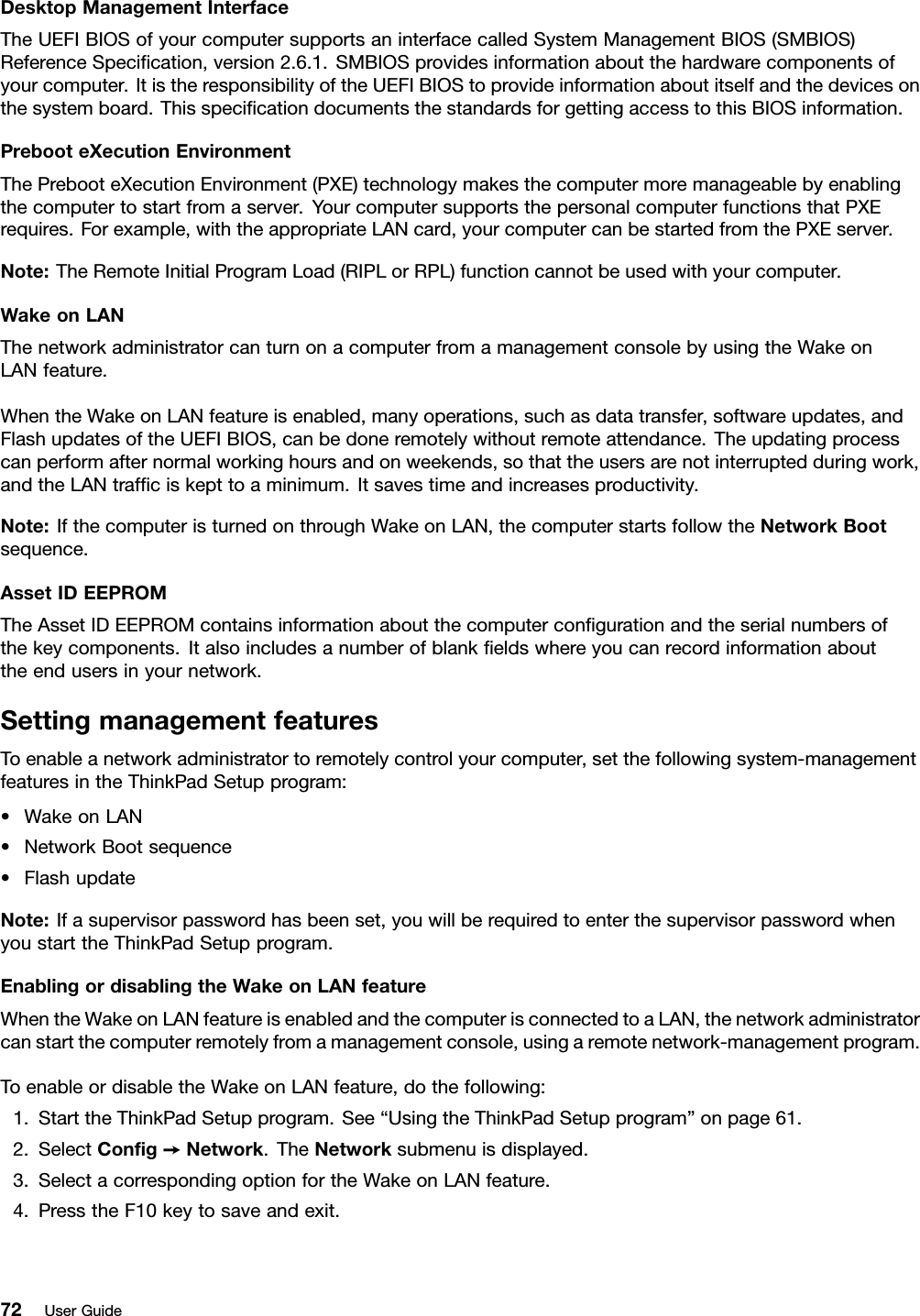 DesktopManagementInterfaceTheUEFIBIOSofyourcomputersupportsaninterfacecalledSystemManagementBIOS(SMBIOS)ReferenceSpeciﬁcation,version2.6.1.SMBIOSprovidesinformationaboutthehardwarecomponentsofyourcomputer.ItistheresponsibilityoftheUEFIBIOStoprovideinformationaboutitselfandthedevicesonthesystemboard.ThisspeciﬁcationdocumentsthestandardsforgettingaccesstothisBIOSinformation.PrebooteXecutionEnvironmentThePrebooteXecutionEnvironment(PXE)technologymakesthecomputermoremanageablebyenablingthecomputertostartfromaserver.YourcomputersupportsthepersonalcomputerfunctionsthatPXErequires.Forexample,withtheappropriateLANcard,yourcomputercanbestartedfromthePXEserver.Note:TheRemoteInitialProgramLoad(RIPLorRPL)functioncannotbeusedwithyourcomputer.WakeonLANThenetworkadministratorcanturnonacomputerfromamanagementconsolebyusingtheWakeonLANfeature.WhentheWakeonLANfeatureisenabled,manyoperations,suchasdatatransfer,softwareupdates,andFlashupdatesoftheUEFIBIOS,canbedoneremotelywithoutremoteattendance.Theupdatingprocesscanperformafternormalworkinghoursandonweekends,sothattheusersarenotinterruptedduringwork,andtheLANtrafﬁciskepttoaminimum.Itsavestimeandincreasesproductivity.Note:IfthecomputeristurnedonthroughWakeonLAN,thecomputerstartsfollowtheNetworkBootsequence.AssetIDEEPROMTheAssetIDEEPROMcontainsinformationaboutthecomputerconﬁgurationandtheserialnumbersofthekeycomponents.Italsoincludesanumberofblankﬁeldswhereyoucanrecordinformationabouttheendusersinyournetwork.SettingmanagementfeaturesToenableanetworkadministratortoremotelycontrolyourcomputer,setthefollowingsystem-managementfeaturesintheThinkPadSetupprogram:•WakeonLAN•NetworkBootsequence•FlashupdateNote:Ifasupervisorpasswordhasbeenset,youwillberequiredtoenterthesupervisorpasswordwhenyoustarttheThinkPadSetupprogram.EnablingordisablingtheWakeonLANfeatureWhentheWakeonLANfeatureisenabledandthecomputerisconnectedtoaLAN,thenetworkadministratorcanstartthecomputerremotelyfromamanagementconsole,usingaremotenetwork-managementprogram.ToenableordisabletheWakeonLANfeature,dothefollowing:1.StarttheThinkPadSetupprogram.See“UsingtheThinkPadSetupprogram”onpage61.2.SelectConﬁg➙Network.TheNetworksubmenuisdisplayed.3.SelectacorrespondingoptionfortheWakeonLANfeature.4.PresstheF10keytosaveandexit.72UserGuide