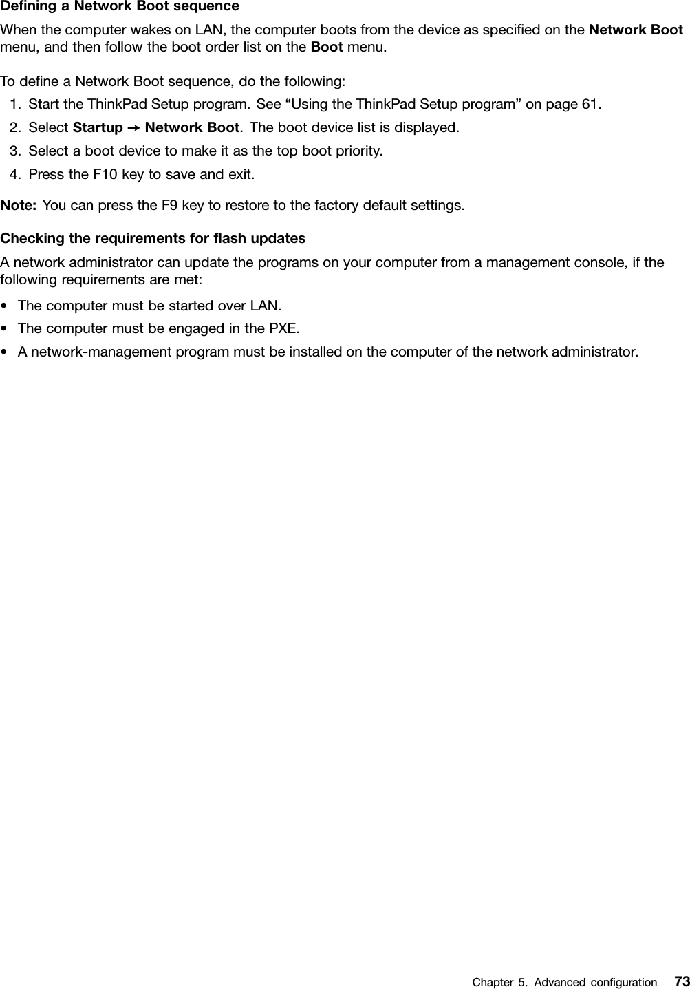 DeﬁningaNetworkBootsequenceWhenthecomputerwakesonLAN,thecomputerbootsfromthedeviceasspeciﬁedontheNetworkBootmenu,andthenfollowthebootorderlistontheBootmenu.TodeﬁneaNetworkBootsequence,dothefollowing:1.StarttheThinkPadSetupprogram.See“UsingtheThinkPadSetupprogram”onpage61.2.SelectStartup➙NetworkBoot.Thebootdevicelistisdisplayed.3.Selectabootdevicetomakeitasthetopbootpriority.4.PresstheF10keytosaveandexit.Note:YoucanpresstheF9keytorestoretothefactorydefaultsettings.CheckingtherequirementsforﬂashupdatesAnetworkadministratorcanupdatetheprogramsonyourcomputerfromamanagementconsole,ifthefollowingrequirementsaremet:•ThecomputermustbestartedoverLAN.•ThecomputermustbeengagedinthePXE.•Anetwork-managementprogrammustbeinstalledonthecomputerofthenetworkadministrator.Chapter5.Advancedconﬁguration73