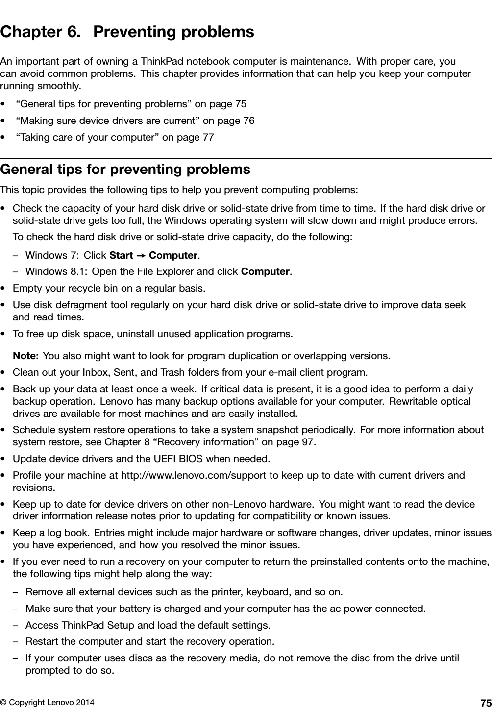 Chapter6.PreventingproblemsAnimportantpartofowningaThinkPadnotebookcomputerismaintenance.Withpropercare,youcanavoidcommonproblems.Thischapterprovidesinformationthatcanhelpyoukeepyourcomputerrunningsmoothly.•“Generaltipsforpreventingproblems”onpage75•“Makingsuredevicedriversarecurrent”onpage76•“Takingcareofyourcomputer”onpage77GeneraltipsforpreventingproblemsThistopicprovidesthefollowingtipstohelpyoupreventcomputingproblems:•Checkthecapacityofyourharddiskdriveorsolid-statedrivefromtimetotime.Iftheharddiskdriveorsolid-statedrivegetstoofull,theWindowsoperatingsystemwillslowdownandmightproduceerrors.Tochecktheharddiskdriveorsolid-statedrivecapacity,dothefollowing:–Windows7:ClickStart➙Computer.–Windows8.1:OpentheFileExplorerandclickComputer.•Emptyyourrecyclebinonaregularbasis.•Usediskdefragmenttoolregularlyonyourharddiskdriveorsolid-statedrivetoimprovedataseekandreadtimes.•Tofreeupdiskspace,uninstallunusedapplicationprograms.Note:Youalsomightwanttolookforprogramduplicationoroverlappingversions.•CleanoutyourInbox,Sent,andTrashfoldersfromyoure-mailclientprogram.•Backupyourdataatleastonceaweek.Ifcriticaldataispresent,itisagoodideatoperformadailybackupoperation.Lenovohasmanybackupoptionsavailableforyourcomputer.Rewritableopticaldrivesareavailableformostmachinesandareeasilyinstalled.•Schedulesystemrestoreoperationstotakeasystemsnapshotperiodically.Formoreinformationaboutsystemrestore,seeChapter8“Recoveryinformation”onpage97.•UpdatedevicedriversandtheUEFIBIOSwhenneeded.•Proﬁleyourmachineathttp://www.lenovo.com/supporttokeepuptodatewithcurrentdriversandrevisions.•Keepuptodatefordevicedriversonothernon-Lenovohardware.Youmightwanttoreadthedevicedriverinformationreleasenotespriortoupdatingforcompatibilityorknownissues.•Keepalogbook.Entriesmightincludemajorhardwareorsoftwarechanges,driverupdates,minorissuesyouhaveexperienced,andhowyouresolvedtheminorissues.•Ifyoueverneedtorunarecoveryonyourcomputertoreturnthepreinstalledcontentsontothemachine,thefollowingtipsmighthelpalongtheway:–Removeallexternaldevicessuchastheprinter,keyboard,andsoon.–Makesurethatyourbatteryischargedandyourcomputerhastheacpowerconnected.–AccessThinkPadSetupandloadthedefaultsettings.–Restartthecomputerandstarttherecoveryoperation.–Ifyourcomputerusesdiscsastherecoverymedia,donotremovethediscfromthedriveuntilpromptedtodoso.©CopyrightLenovo201475