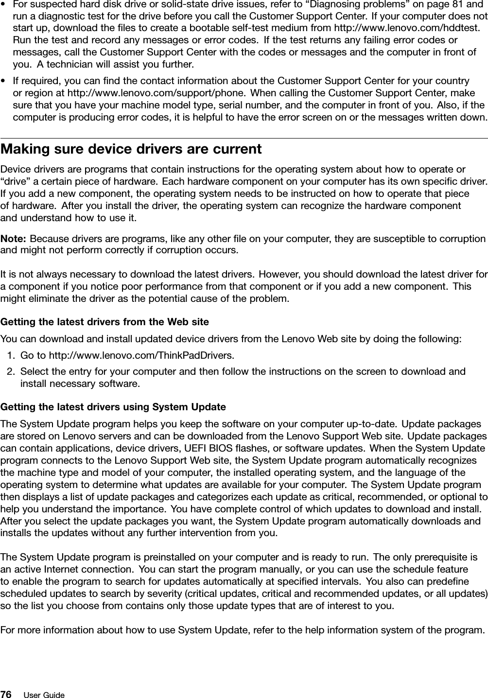 •Forsuspectedharddiskdriveorsolid-statedriveissues,referto“Diagnosingproblems”onpage81andrunadiagnostictestforthedrivebeforeyoucalltheCustomerSupportCenter.Ifyourcomputerdoesnotstartup,downloadtheﬁlestocreateabootableself-testmediumfromhttp://www.lenovo.com/hddtest.Runthetestandrecordanymessagesorerrorcodes.Ifthetestreturnsanyfailingerrorcodesormessages,calltheCustomerSupportCenterwiththecodesormessagesandthecomputerinfrontofyou.Atechnicianwillassistyoufurther.•Ifrequired,youcanﬁndthecontactinformationabouttheCustomerSupportCenterforyourcountryorregionathttp://www.lenovo.com/support/phone.WhencallingtheCustomerSupportCenter,makesurethatyouhaveyourmachinemodeltype,serialnumber,andthecomputerinfrontofyou.Also,ifthecomputerisproducingerrorcodes,itishelpfultohavetheerrorscreenonorthemessageswrittendown.MakingsuredevicedriversarecurrentDevicedriversareprogramsthatcontaininstructionsfortheoperatingsystemabouthowtooperateor“drive”acertainpieceofhardware.Eachhardwarecomponentonyourcomputerhasitsownspeciﬁcdriver.Ifyouaddanewcomponent,theoperatingsystemneedstobeinstructedonhowtooperatethatpieceofhardware.Afteryouinstallthedriver,theoperatingsystemcanrecognizethehardwarecomponentandunderstandhowtouseit.Note:Becausedriversareprograms,likeanyotherﬁleonyourcomputer,theyaresusceptibletocorruptionandmightnotperformcorrectlyifcorruptionoccurs.Itisnotalwaysnecessarytodownloadthelatestdrivers.However,youshoulddownloadthelatestdriverforacomponentifyounoticepoorperformancefromthatcomponentorifyouaddanewcomponent.Thismighteliminatethedriverasthepotentialcauseoftheproblem.GettingthelatestdriversfromtheWebsiteYoucandownloadandinstallupdateddevicedriversfromtheLenovoWebsitebydoingthefollowing:1.Gotohttp://www.lenovo.com/ThinkPadDrivers.2.Selecttheentryforyourcomputerandthenfollowtheinstructionsonthescreentodownloadandinstallnecessarysoftware.GettingthelatestdriversusingSystemUpdateTheSystemUpdateprogramhelpsyoukeepthesoftwareonyourcomputerup-to-date.UpdatepackagesarestoredonLenovoserversandcanbedownloadedfromtheLenovoSupportWebsite.Updatepackagescancontainapplications,devicedrivers,UEFIBIOSﬂashes,orsoftwareupdates.WhentheSystemUpdateprogramconnectstotheLenovoSupportWebsite,theSystemUpdateprogramautomaticallyrecognizesthemachinetypeandmodelofyourcomputer,theinstalledoperatingsystem,andthelanguageoftheoperatingsystemtodeterminewhatupdatesareavailableforyourcomputer.TheSystemUpdateprogramthendisplaysalistofupdatepackagesandcategorizeseachupdateascritical,recommended,oroptionaltohelpyouunderstandtheimportance.Youhavecompletecontrolofwhichupdatestodownloadandinstall.Afteryouselecttheupdatepackagesyouwant,theSystemUpdateprogramautomaticallydownloadsandinstallstheupdateswithoutanyfurtherinterventionfromyou.TheSystemUpdateprogramispreinstalledonyourcomputerandisreadytorun.TheonlyprerequisiteisanactiveInternetconnection.Youcanstarttheprogrammanually,oryoucanusetheschedulefeaturetoenabletheprogramtosearchforupdatesautomaticallyatspeciﬁedintervals.Youalsocanpredeﬁnescheduledupdatestosearchbyseverity(criticalupdates,criticalandrecommendedupdates,orallupdates)sothelistyouchoosefromcontainsonlythoseupdatetypesthatareofinteresttoyou.FormoreinformationabouthowtouseSystemUpdate,refertothehelpinformationsystemoftheprogram.76UserGuide