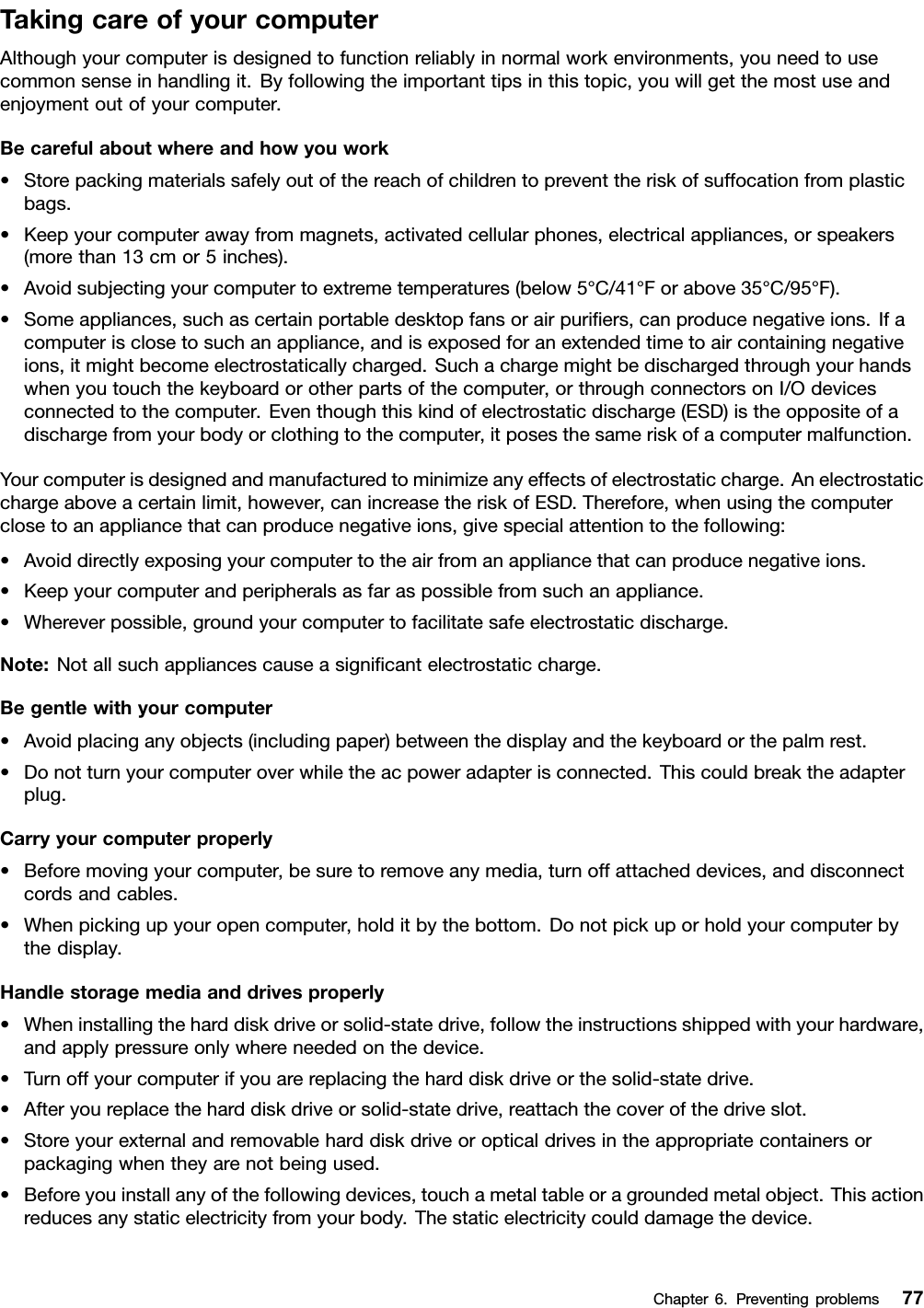 TakingcareofyourcomputerAlthoughyourcomputerisdesignedtofunctionreliablyinnormalworkenvironments,youneedtousecommonsenseinhandlingit.Byfollowingtheimportanttipsinthistopic,youwillgetthemostuseandenjoymentoutofyourcomputer.Becarefulaboutwhereandhowyouwork•Storepackingmaterialssafelyoutofthereachofchildrentopreventtheriskofsuffocationfromplasticbags.•Keepyourcomputerawayfrommagnets,activatedcellularphones,electricalappliances,orspeakers(morethan13cmor5inches).•Avoidsubjectingyourcomputertoextremetemperatures(below5°C/41°Forabove35°C/95°F).•Someappliances,suchascertainportabledesktopfansorairpuriﬁers,canproducenegativeions.Ifacomputerisclosetosuchanappliance,andisexposedforanextendedtimetoaircontainingnegativeions,itmightbecomeelectrostaticallycharged.Suchachargemightbedischargedthroughyourhandswhenyoutouchthekeyboardorotherpartsofthecomputer,orthroughconnectorsonI/Odevicesconnectedtothecomputer.Eventhoughthiskindofelectrostaticdischarge(ESD)istheoppositeofadischargefromyourbodyorclothingtothecomputer,itposesthesameriskofacomputermalfunction.Yourcomputerisdesignedandmanufacturedtominimizeanyeffectsofelectrostaticcharge.Anelectrostaticchargeaboveacertainlimit,however,canincreasetheriskofESD.Therefore,whenusingthecomputerclosetoanappliancethatcanproducenegativeions,givespecialattentiontothefollowing:•Avoiddirectlyexposingyourcomputertotheairfromanappliancethatcanproducenegativeions.•Keepyourcomputerandperipheralsasfaraspossiblefromsuchanappliance.•Whereverpossible,groundyourcomputertofacilitatesafeelectrostaticdischarge.Note:Notallsuchappliancescauseasigniﬁcantelectrostaticcharge.Begentlewithyourcomputer•Avoidplacinganyobjects(includingpaper)betweenthedisplayandthekeyboardorthepalmrest.•Donotturnyourcomputeroverwhiletheacpoweradapterisconnected.Thiscouldbreaktheadapterplug.Carryyourcomputerproperly•Beforemovingyourcomputer,besuretoremoveanymedia,turnoffattacheddevices,anddisconnectcordsandcables.•Whenpickingupyouropencomputer,holditbythebottom.Donotpickuporholdyourcomputerbythedisplay.Handlestoragemediaanddrivesproperly•Wheninstallingtheharddiskdriveorsolid-statedrive,followtheinstructionsshippedwithyourhardware,andapplypressureonlywhereneededonthedevice.•Turnoffyourcomputerifyouarereplacingtheharddiskdriveorthesolid-statedrive.•Afteryoureplacetheharddiskdriveorsolid-statedrive,reattachthecoverofthedriveslot.•Storeyourexternalandremovableharddiskdriveoropticaldrivesintheappropriatecontainersorpackagingwhentheyarenotbeingused.•Beforeyouinstallanyofthefollowingdevices,touchametaltableoragroundedmetalobject.Thisactionreducesanystaticelectricityfromyourbody.Thestaticelectricitycoulddamagethedevice.Chapter6.Preventingproblems77