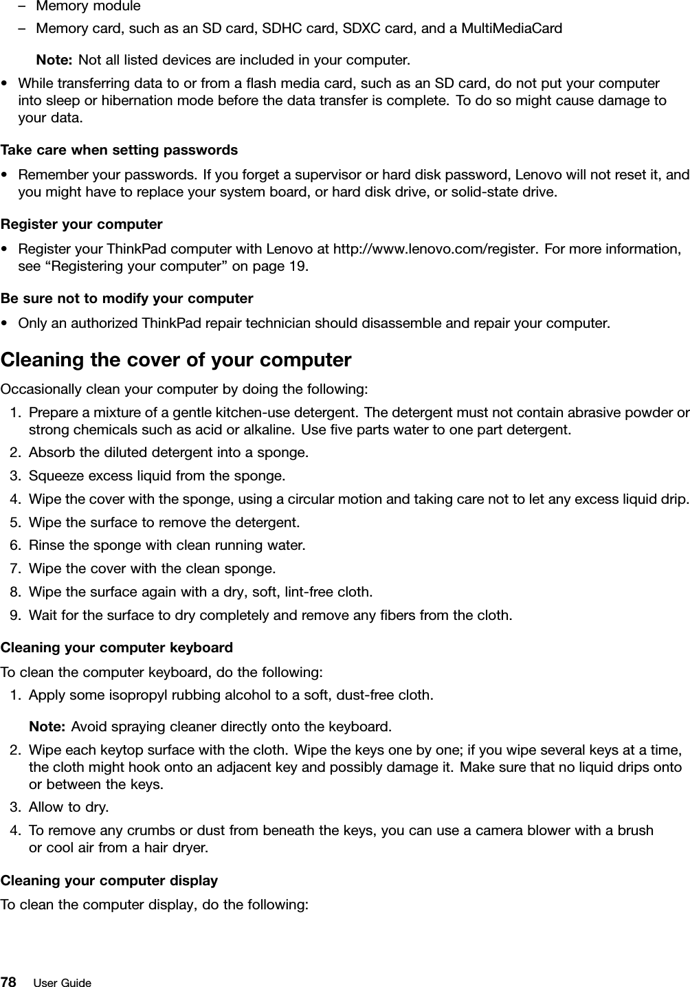 –Memorymodule–Memorycard,suchasanSDcard,SDHCcard,SDXCcard,andaMultiMediaCardNote:Notalllisteddevicesareincludedinyourcomputer.•Whiletransferringdatatoorfromaﬂashmediacard,suchasanSDcard,donotputyourcomputerintosleeporhibernationmodebeforethedatatransferiscomplete.Todosomightcausedamagetoyourdata.Takecarewhensettingpasswords•Rememberyourpasswords.Ifyouforgetasupervisororharddiskpassword,Lenovowillnotresetit,andyoumighthavetoreplaceyoursystemboard,orharddiskdrive,orsolid-statedrive.Registeryourcomputer•RegisteryourThinkPadcomputerwithLenovoathttp://www.lenovo.com/register.Formoreinformation,see“Registeringyourcomputer”onpage19.Besurenottomodifyyourcomputer•OnlyanauthorizedThinkPadrepairtechnicianshoulddisassembleandrepairyourcomputer.CleaningthecoverofyourcomputerOccasionallycleanyourcomputerbydoingthefollowing:1.Prepareamixtureofagentlekitchen-usedetergent.Thedetergentmustnotcontainabrasivepowderorstrongchemicalssuchasacidoralkaline.Useﬁvepartswatertoonepartdetergent.2.Absorbthediluteddetergentintoasponge.3.Squeezeexcessliquidfromthesponge.4.Wipethecoverwiththesponge,usingacircularmotionandtakingcarenottoletanyexcessliquiddrip.5.Wipethesurfacetoremovethedetergent.6.Rinsethespongewithcleanrunningwater.7.Wipethecoverwiththecleansponge.8.Wipethesurfaceagainwithadry,soft,lint-freecloth.9.Waitforthesurfacetodrycompletelyandremoveanyﬁbersfromthecloth.CleaningyourcomputerkeyboardTocleanthecomputerkeyboard,dothefollowing:1.Applysomeisopropylrubbingalcoholtoasoft,dust-freecloth.Note:Avoidsprayingcleanerdirectlyontothekeyboard.2.Wipeeachkeytopsurfacewiththecloth.Wipethekeysonebyone;ifyouwipeseveralkeysatatime,theclothmighthookontoanadjacentkeyandpossiblydamageit.Makesurethatnoliquiddripsontoorbetweenthekeys.3.Allowtodry.4.Toremoveanycrumbsordustfrombeneaththekeys,youcanuseacamerablowerwithabrushorcoolairfromahairdryer.CleaningyourcomputerdisplayTocleanthecomputerdisplay,dothefollowing:78UserGuide